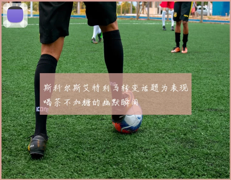 斯科尔斯艾特利马转变话题为表现喝茶不加糖的幽默瞬间