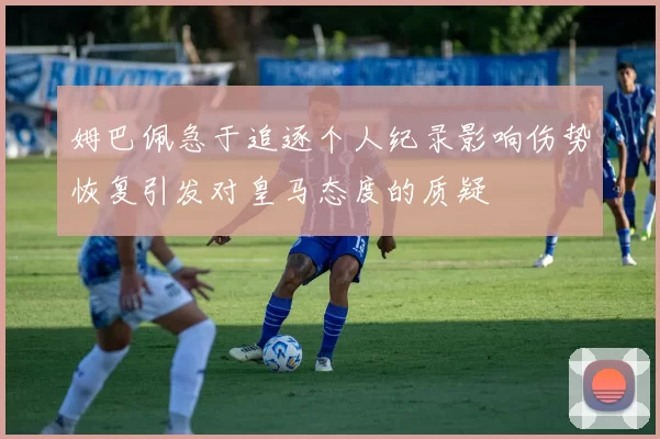 姆巴佩急于追逐个人纪录影响伤势恢复引发对皇马态度的质疑