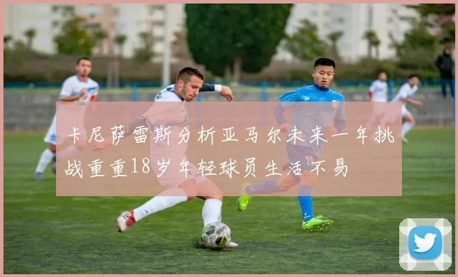卡尼萨雷斯分析亚马尔未来一年挑战重重18岁年轻球员生活不易