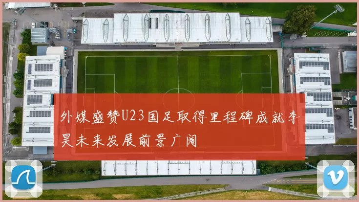 外媒盛赞U23国足取得里程碑成就李昊未来发展前景广阔