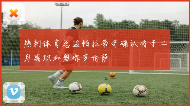 热刺体育总监帕拉蒂奇确认将于二月离职加盟佛罗伦萨