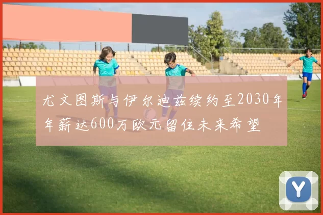 尤文图斯与伊尔迪兹续约至2030年年薪达600万欧元留住未来希望