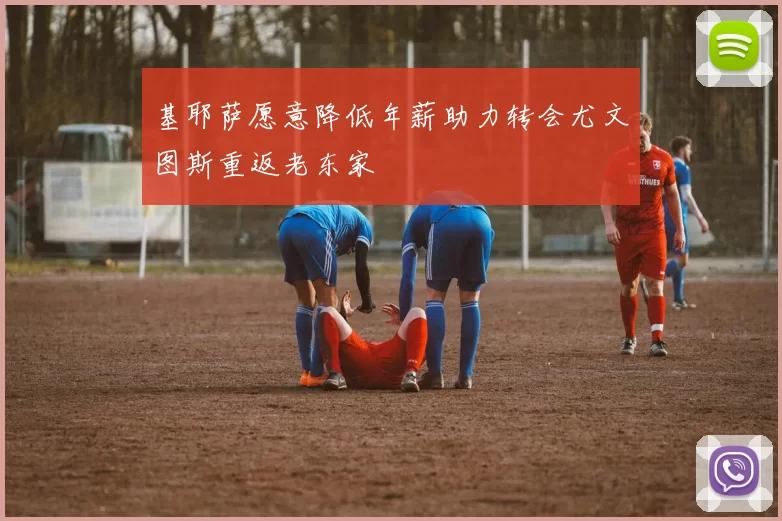 基耶萨愿意降低年薪助力转会尤文图斯重返老东家