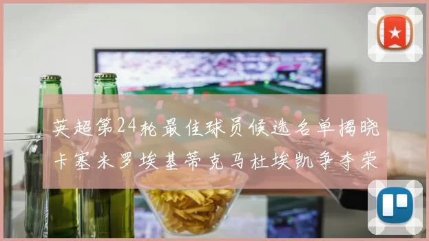 英超第24轮最佳球员候选名单揭晓卡塞米罗埃基蒂克马杜埃凯争夺荣誉