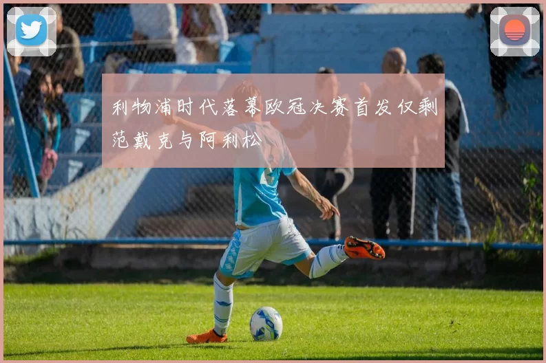 利物浦时代落幕欧冠决赛首发仅剩范戴克与阿利松