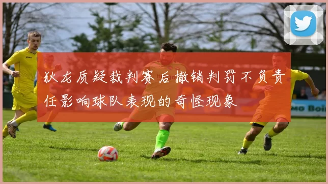 狄龙质疑裁判赛后撤销判罚不负责任影响球队表现的奇怪现象