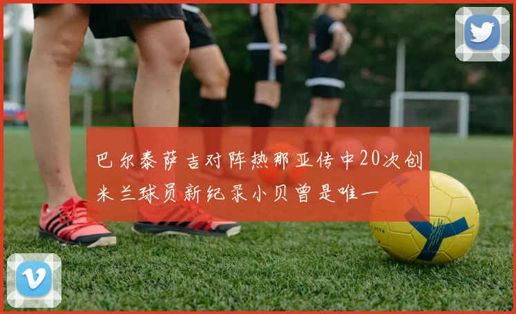 巴尔泰萨吉对阵热那亚传中20次创米兰球员新纪录小贝曾是唯一