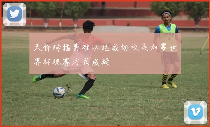 天价转播费难以达成协议美加墨世界杯观赛方式成疑