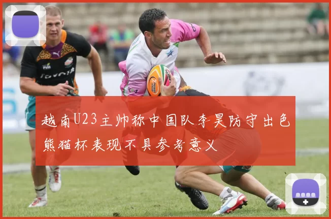 越南U23主帅称中国队李昊防守出色熊猫杯表现不具参考意义