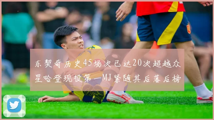 东契奇历史45场次已达20次超越众星哈登现役第一MJ紧随其后落后榜首100场