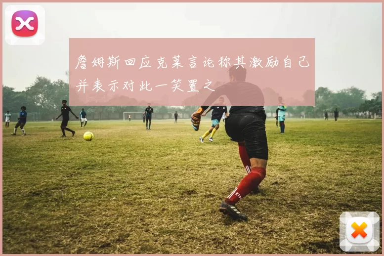詹姆斯回应克莱言论称其激励自己并表示对此一笑置之
